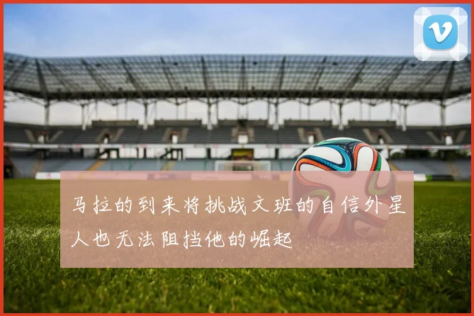 马拉的到来将挑战文班的自信外星人也无法阻挡他的崛起
