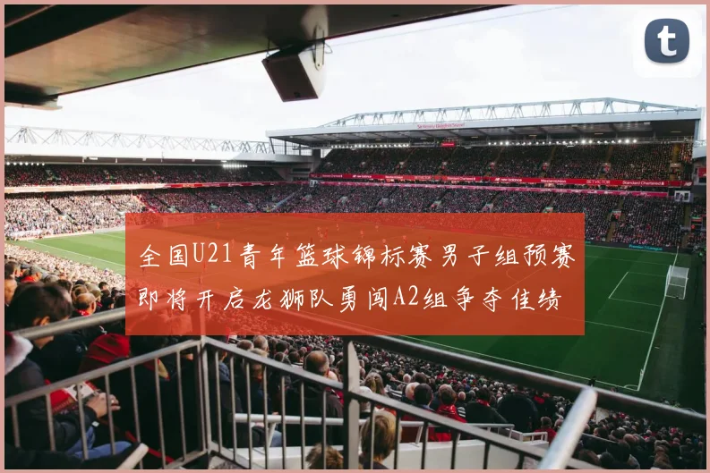 全国U21青年篮球锦标赛男子组预赛即将开启龙狮队勇闯A2组争夺佳绩
