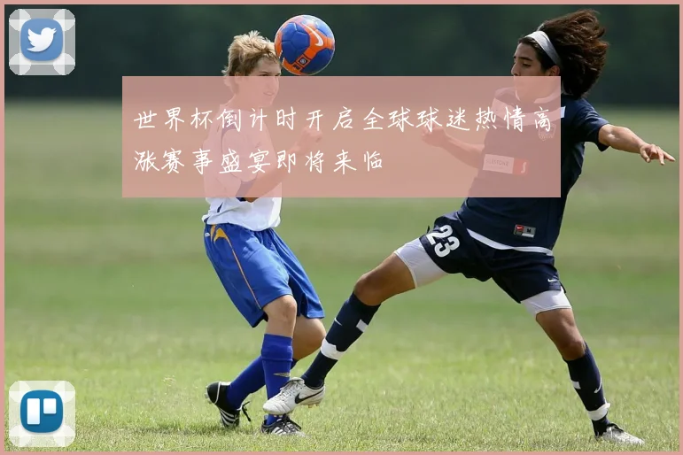 世界杯倒计时开启全球球迷热情高涨赛事盛宴即将来临
