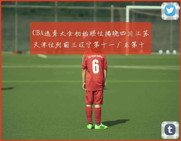 CBA选秀大会初始顺位揭晓四川江苏天津位列前三辽宁第十一广东第十六