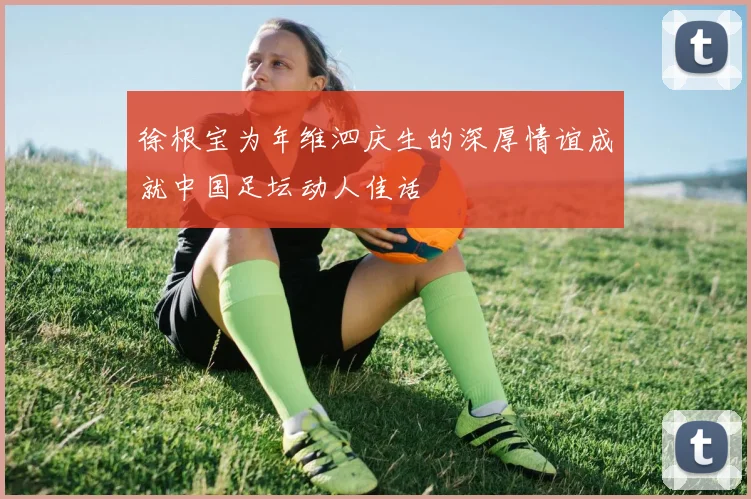 徐根宝为年维泗庆生的深厚情谊成就中国足坛动人佳话