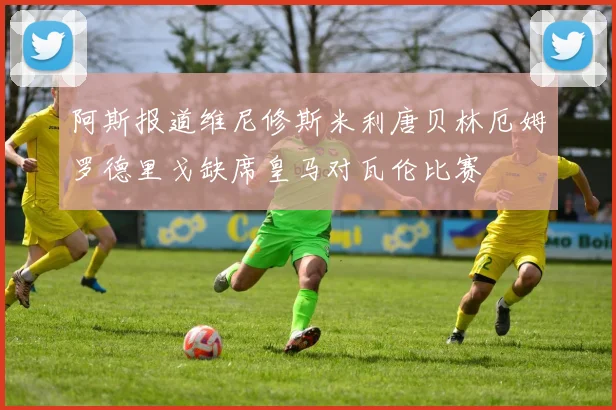 阿斯报道维尼修斯米利唐贝林厄姆罗德里戈缺席皇马对瓦伦比赛