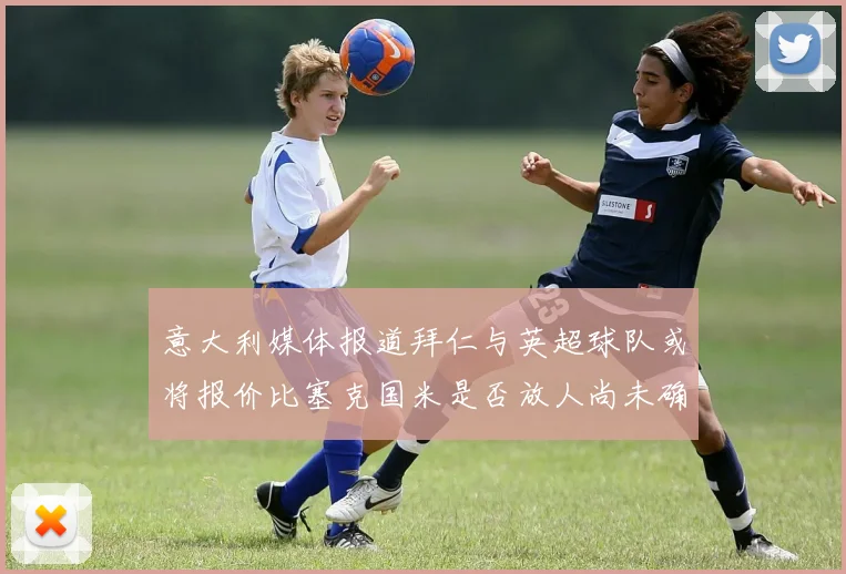 意大利媒体报道拜仁与英超球队或将报价比塞克国米是否放人尚未确定