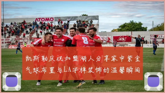 凯斯勒庆祝加盟湖人分享家中紫金气球布置与LA字样装饰的温馨瞬间