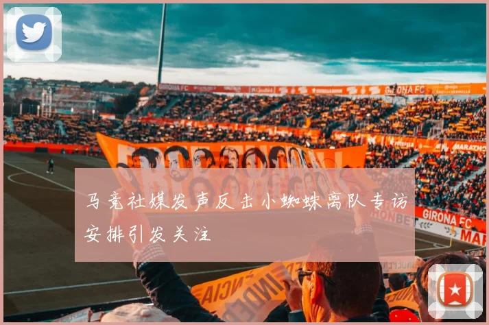 马竞社媒发声反击小蜘蛛离队专访安排引发关注