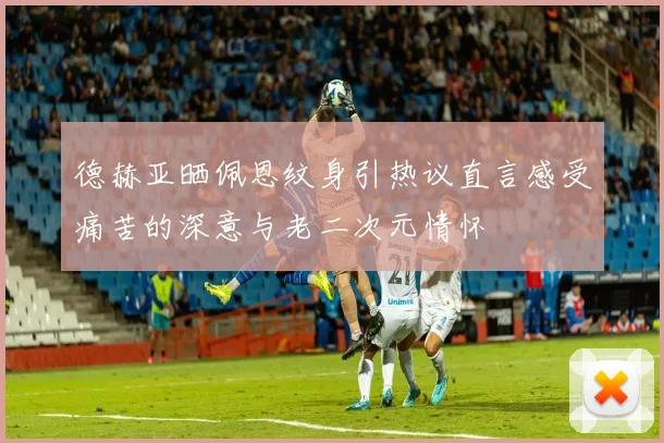 德赫亚晒佩恩纹身引热议直言感受痛苦的深意与老二次元情怀