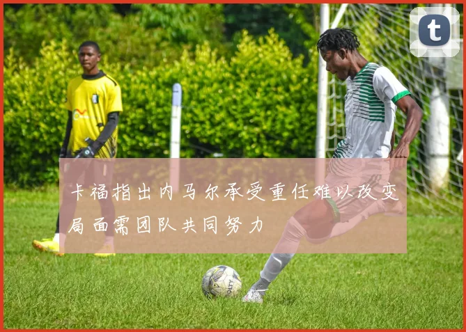 卡福指出内马尔承受重任难以改变局面需团队共同努力
