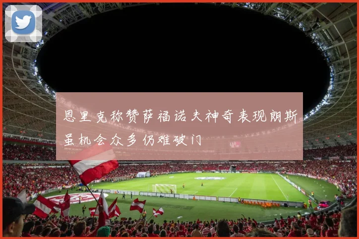 恩里克称赞萨福诺夫神奇表现朗斯虽机会众多仍难破门