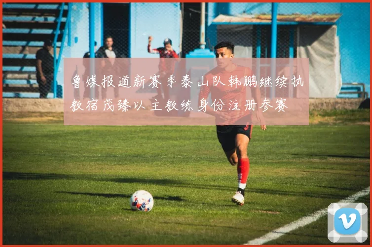 鲁媒报道新赛季泰山队韩鹏继续执教宿茂臻以主教练身份注册参赛