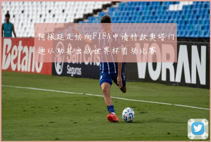 阿根廷足协向FIFA申请特赦奥塔门迪以助其出战世界杯首场比赛