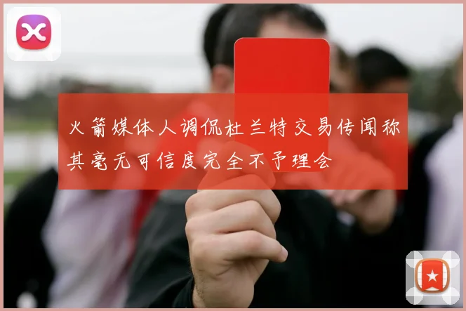 火箭媒体人调侃杜兰特交易传闻称其毫无可信度完全不予理会