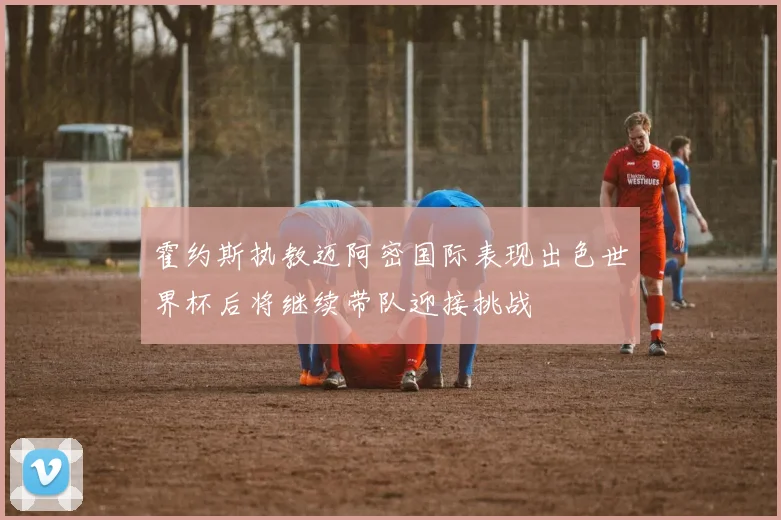 霍约斯执教迈阿密国际表现出色世界杯后将继续带队迎接挑战